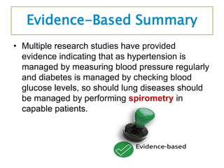 Evidence-Based Summary
• Multiple research studies have provided
evidence indicating that as hypertension is
managed by measuring blood pressure regularly
and diabetes is managed by checking blood
glucose levels, so should lung diseases should
be managed by performing spirometry in
capable patients.
 