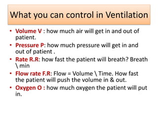 What you can control in Ventilation
• Volume V : how much air will get in and out of
patient.
• Pressure P: how much pressure will get in and
out of patient .
• Rate R.R: how fast the patient will breath? Breath
 min
• Flow rate F.R: Flow = Volume  Time. How fast
the patient will push the volume in & out.
• Oxygen O : how much oxygen the patient will put
in.
 