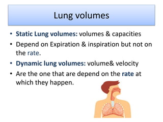 Lung volumes
• Static Lung volumes: volumes & capacities
• Depend on Expiration & inspiration but not on
the rate.
• Dynamic lung volumes: volume& velocity
• Are the one that are depend on the rate at
which they happen.
 