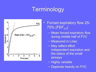 Terminology
• Forced expiratory flow 2575% (FEF25-75)
– Mean forced expiratory flow
during middle half of FVC
– Measured in L/sec
– May reflect effort
independent expiration and
the status of the small
airways
– Highly variable
– Depends heavily on FVC

 