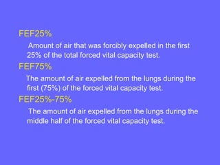 FEF25%
Amount of air that was forcibly expelled in the first
25% of the total forced vital capacity test.

FEF75%
The amount of air expelled from the lungs during the
first (75%) of the forced vital capacity test.

FEF25%-75%
The amount of air expelled from the lungs during the
middle half of the forced vital capacity test.

 