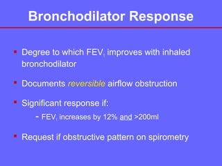 Bronchodilator Response
 Degree to which FEV1 improves with inhaled
bronchodilator
 Documents reversible airflow obstruction
 Significant response if:

- FEV1 increases by 12% and >200ml
 Request if obstructive pattern on spirometry

 