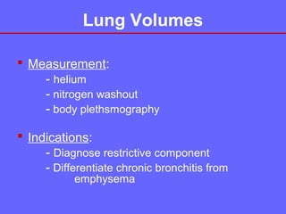 Lung Volumes
 Measurement:
- helium
- nitrogen washout
- body plethsmography
 Indications:
- Diagnose restrictive component
- Differentiate chronic bronchitis from
emphysema

 
