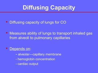 Diffusing Capacity
 Diffusing capacity of lungs for CO
 Measures ability of lungs to transport inhaled gas
from alveoli to pulmonary capillaries
 Depends on:
- alveolar—capillary membrane
- hemoglobin concentration
- cardiac output

 