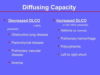 Diffusing Capacity
 Decreased DLCO
(<80%
predicted)

 Increased DLCO
(>120-140% predicted)

 Asthma (or normal)

 Obstructive lung disease
 Pulmonary hemorrhage
 Parenchymal disease
 Polycythemia
 Pulmonary vascular
disease
 Anemia

 Left to right shunt

 