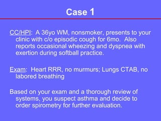 Case 1
CC/HPI: A 36yo WM, nonsmoker, presents to your
clinic with c/o episodic cough for 6mo. Also
reports occasional wheezing and dyspnea with
exertion during softball practice.
Exam: Heart RRR, no murmurs; Lungs CTAB, no
labored breathing
Based on your exam and a thorough review of
systems, you suspect asthma and decide to
order spirometry for further evaluation.

 