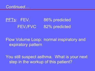 Continued…
PFTs: FEV1
FEV1/FVC

86% predicted
82% predicted

Flow Volume Loop: normal inspiratory and
expiratory pattern
You still suspect asthma. What is your next
step in the workup of this patient?

 