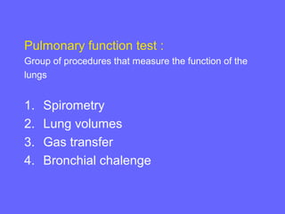 Pulmonary function test :
Group of procedures that measure the function of the
lungs

1.
2.
3.
4.

Spirometry
Lung volumes
Gas transfer
Bronchial chalenge

 