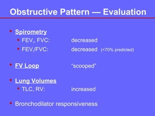 Obstructive Pattern — Evaluation
 Spirometry
 FEV1, FVC:

decreased

 FEV1/FVC:

decreased

 FV Loop

“scooped”

 Lung Volumes
 TLC, RV:

increased

 Bronchodilator responsiveness

(<70% predicted)

 