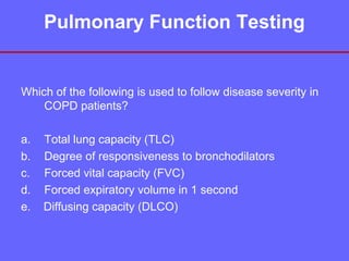 Pulmonary Function Testing

Which of the following is used to follow disease severity in
COPD patients?
a.
b.
c.
d.
e.

Total lung capacity (TLC)
Degree of responsiveness to bronchodilators
Forced vital capacity (FVC)
Forced expiratory volume in 1 second
Diffusing capacity (DLCO)

 