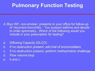 Pulmonary Function Testing

A 36yo WF, non-smoker, presents to your office for follow-up
of ‘recurrent bronchitis.’ You suspect asthma and decide
to order spirometry. Which of the following would you
include in your prescription for testing?
a.
b.
c.
d.
e.

Diffusing Capacity (DLCO)
If no obstruction present, add trial of bronchodilator
If no obstruction present, perform methacholine challenge
Flow volume loop
b and c

 