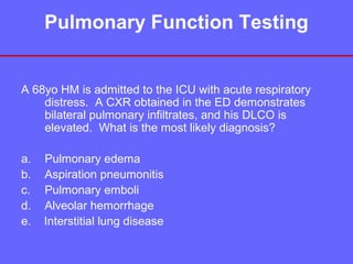 Pulmonary Function Testing

A 68yo HM is admitted to the ICU with acute respiratory
distress. A CXR obtained in the ED demonstrates
bilateral pulmonary infiltrates, and his DLCO is
elevated. What is the most likely diagnosis?
a.
b.
c.
d.
e.

Pulmonary edema
Aspiration pneumonitis
Pulmonary emboli
Alveolar hemorrhage
Interstitial lung disease

 