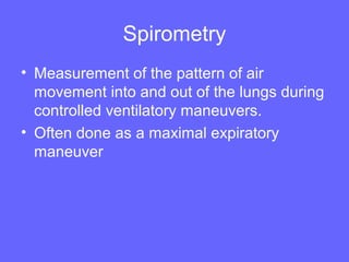 Spirometry
• Measurement of the pattern of air
movement into and out of the lungs during
controlled ventilatory maneuvers.
• Often done as a maximal expiratory
maneuver

 