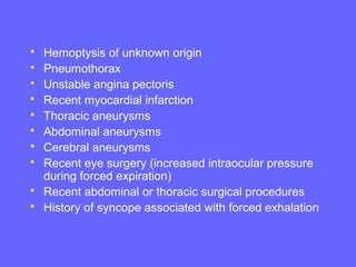 










Hemoptysis of unknown origin
Pneumothorax
Unstable angina pectoris
Recent myocardial infarction
Thoracic aneurysms
Abdominal aneurysms
Cerebral aneurysms
Recent eye surgery (increased intraocular pressure
during forced expiration)
Recent abdominal or thoracic surgical procedures
History of syncope associated with forced exhalation

 