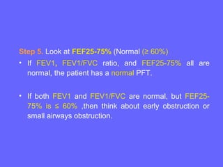 Step 5. Look at FEF25-75% (Normal (≥ 60%)
• If FEV1, FEV1/FVC ratio, and FEF25-75% all are
normal, the patient has a normal PFT.
• If both FEV1 and FEV1/FVC are normal, but FEF2575% is ≤ 60% ,then think about early obstruction or
small airways obstruction.

 
