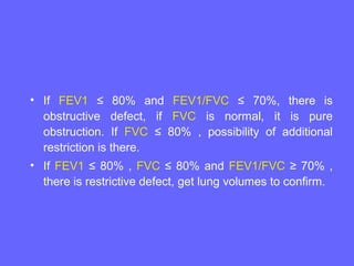 • If FEV1 ≤ 80% and FEV1/FVC ≤ 70%, there is
obstructive defect, if FVC is normal, it is pure
obstruction. If FVC ≤ 80% , possibility of additional
restriction is there.
• If FEV1 ≤ 80% , FVC ≤ 80% and FEV1/FVC ≥ 70% ,
there is restrictive defect, get lung volumes to confirm.

 