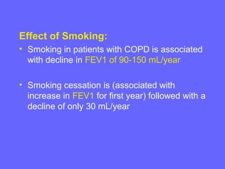 Effect of Smoking:
• Smoking in patients with COPD is associated
with decline in FEV1 of 90-150 mL/year
• Smoking cessation is (associated with
increase in FEV1 for first year) followed with a
decline of only 30 mL/year

 