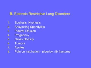 B. Extrinsic Restrictive Lung Disorders
1.
2.
3.
4.
5.
6.
7.
8.

Scoliosis, Kyphosis
Ankylosing Spondylitis
Pleural Effusion
Pregnancy
Gross Obesity
Tumors
Ascites
Pain on inspiration - pleurisy, rib fractures

 