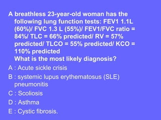 A breathless 23-year-old woman has the
following lung function tests: FEV1 1.1L
(60%)/ FVC 1.3 L (55%)/ FEV1/FVC ratio =
84%/ TLC = 66% predicted/ RV = 57%
predicted/ TLCO = 55% predicted/ KCO =
110% predicted
What is the most likely diagnosis?
A : Acute sickle crisis
B : systemic lupus erythematosus (SLE)
pneumonitis
C : Scoliosis
D : Asthma
E : Cystic fibrosis.

 