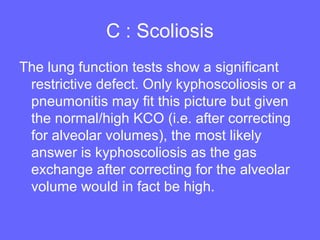 C : Scoliosis
The lung function tests show a significant
restrictive defect. Only kyphoscoliosis or a
pneumonitis may fit this picture but given
the normal/high KCO (i.e. after correcting
for alveolar volumes), the most likely
answer is kyphoscoliosis as the gas
exchange after correcting for the alveolar
volume would in fact be high.

 