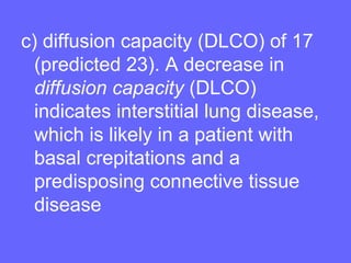 c) diffusion capacity (DLCO) of 17
(predicted 23). A decrease in
diffusion capacity (DLCO)
indicates interstitial lung disease,
which is likely in a patient with
basal crepitations and a
predisposing connective tissue
disease

 
