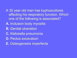 A 30 year old man has kyphoscoliosis
affecting his respiratory function. Which
one of the following is associated?
A. Inclusion body myositis
B. Genital ulceration
C. Klebsiella pneumonia
D. Pectus excavatum
E. Osteogenesis imperfecta

 