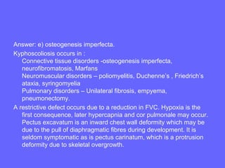 Answer: e) osteogenesis imperfecta.
Kyphoscoliosis occurs in :
Connective tissue disorders -osteogenesis imperfecta,
neurofibromatosis, Marfans
Neuromuscular disorders – poliomyelitis, Duchenne’s , Friedrich’s
ataxia, syringomyelia
Pulmonary disorders – Unilateral fibrosis, empyema,
pneumonectomy.
A restrictive defect occurs due to a reduction in FVC. Hypoxia is the
first consequence, later hypercapnia and cor pulmonale may occur.
Pectus excavatum is an inward chest wall deformity which may be
due to the pull of diaphragmatic fibres during development. It is
seldom symptomatic as is pectus carinatum, which is a protrusion
deformity due to skeletal overgrowth.

 