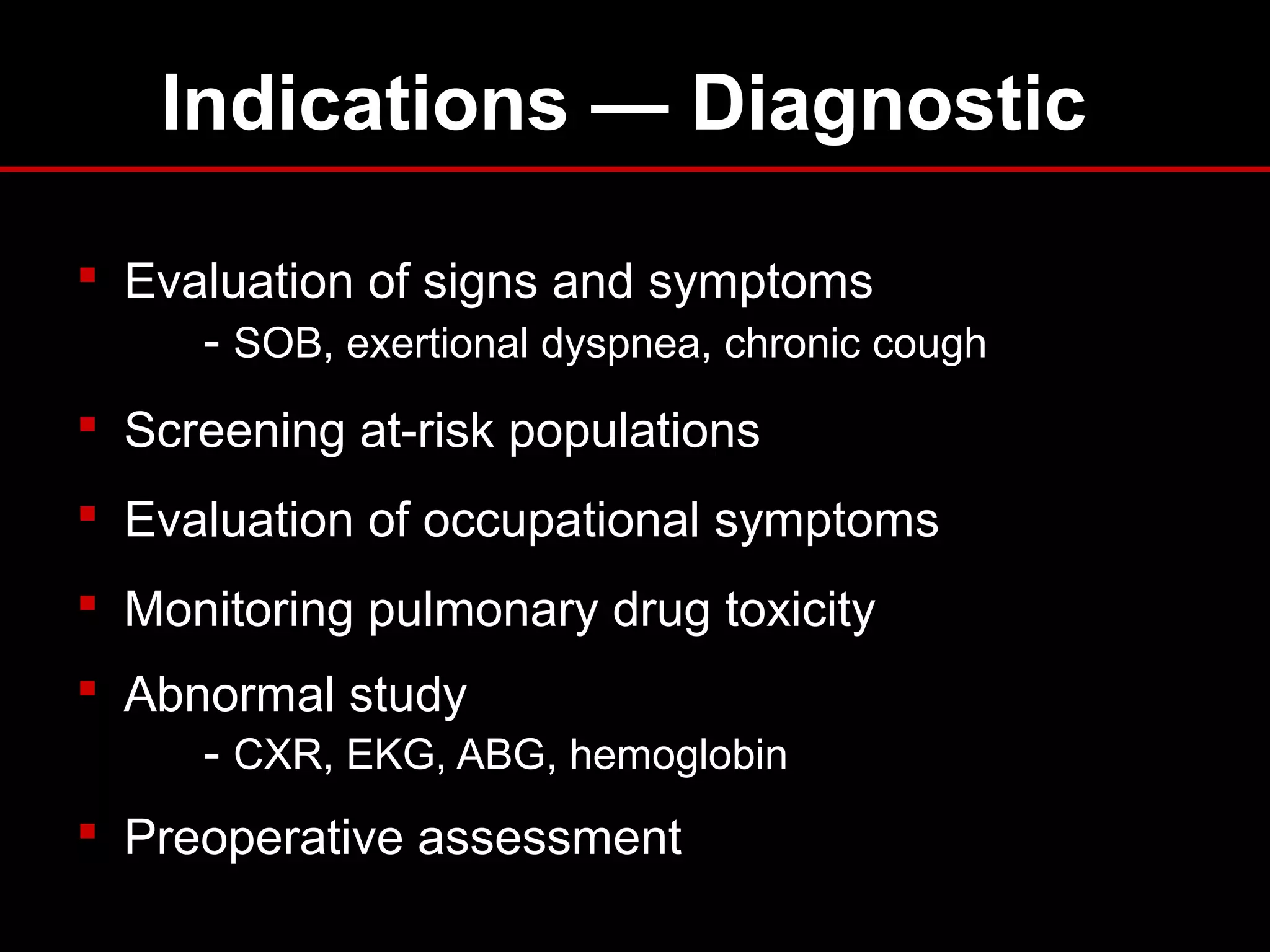 Indications — Diagnostic
 Evaluation of signs and symptoms
- SOB, exertional dyspnea, chronic cough
 Screening at-risk populations
 Evaluation of occupational symptoms
 Monitoring pulmonary drug toxicity
 Abnormal study
- CXR, EKG, ABG, hemoglobin
 Preoperative assessment
 