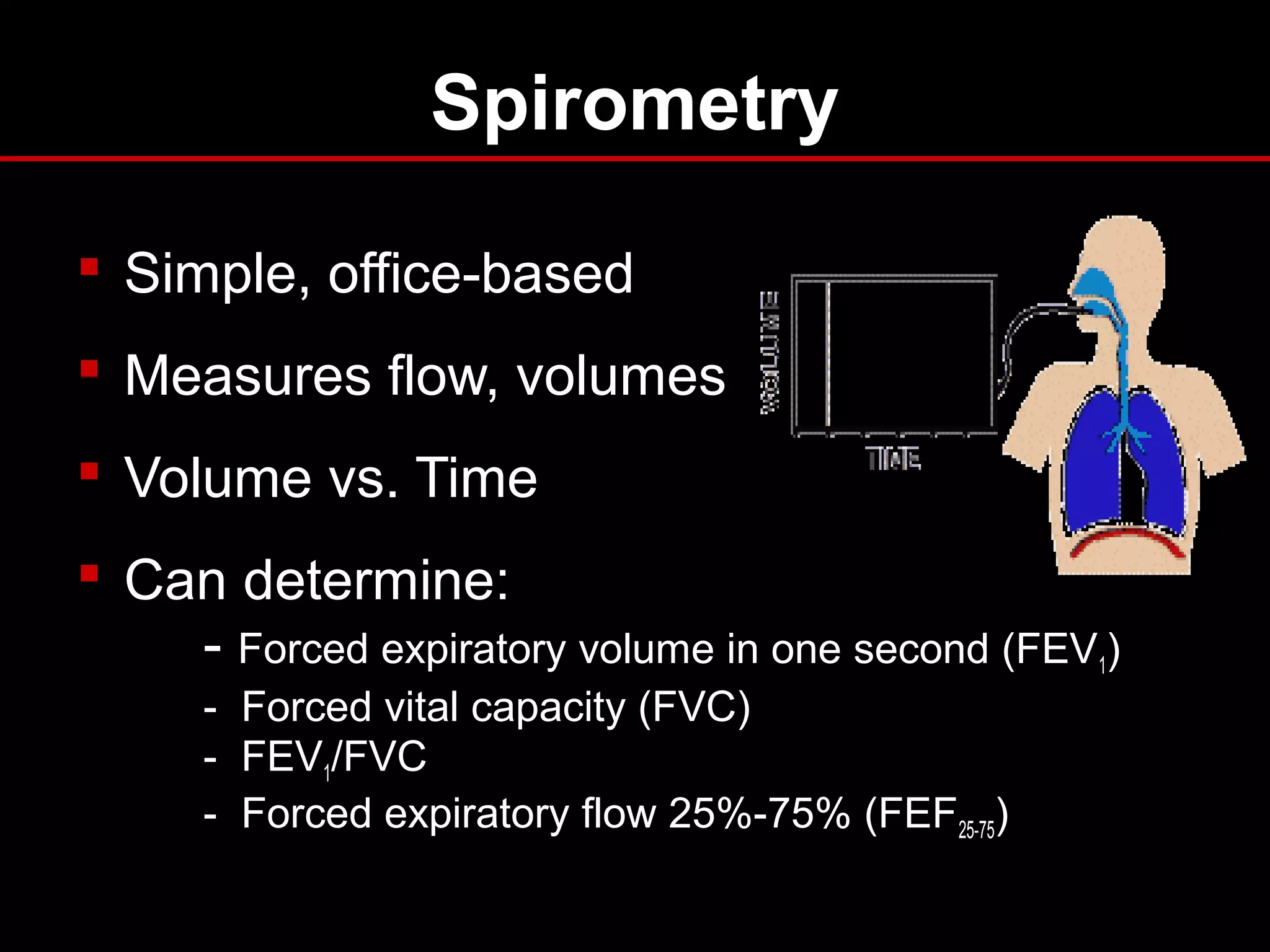 Spirometry
 Simple, office-based
 Measures flow, volumes
 Volume vs. Time
 Can determine:
- Forced expiratory volume in one second (FEV1)
- Forced vital capacity (FVC)
- FEV1/FVC
- Forced expiratory flow 25%-75% (FEF25-75)
 