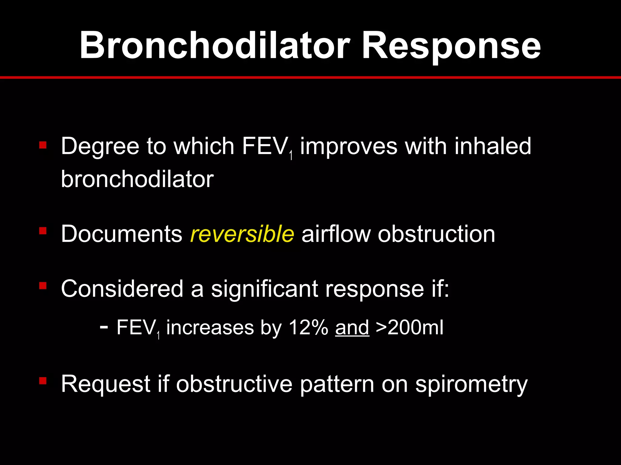 Bronchodilator Response
 Degree to which FEV1 improves with inhaled
bronchodilator
 Documents reversible airflow obstruction
 Considered a significant response if:
- FEV1 increases by 12% and >200ml
 Request if obstructive pattern on spirometry
 