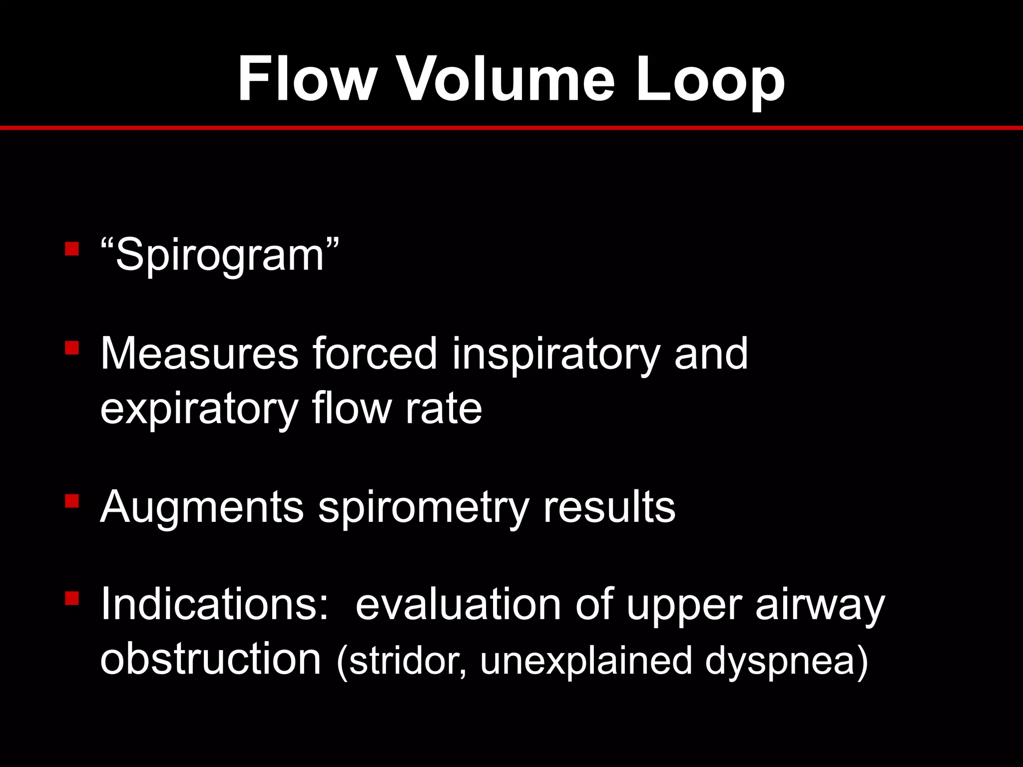 Flow Volume Loop
 “Spirogram”
 Measures forced inspiratory and
expiratory flow rate
 Augments spirometry results
 Indications: evaluation of upper airway
obstruction (stridor, unexplained dyspnea)
 