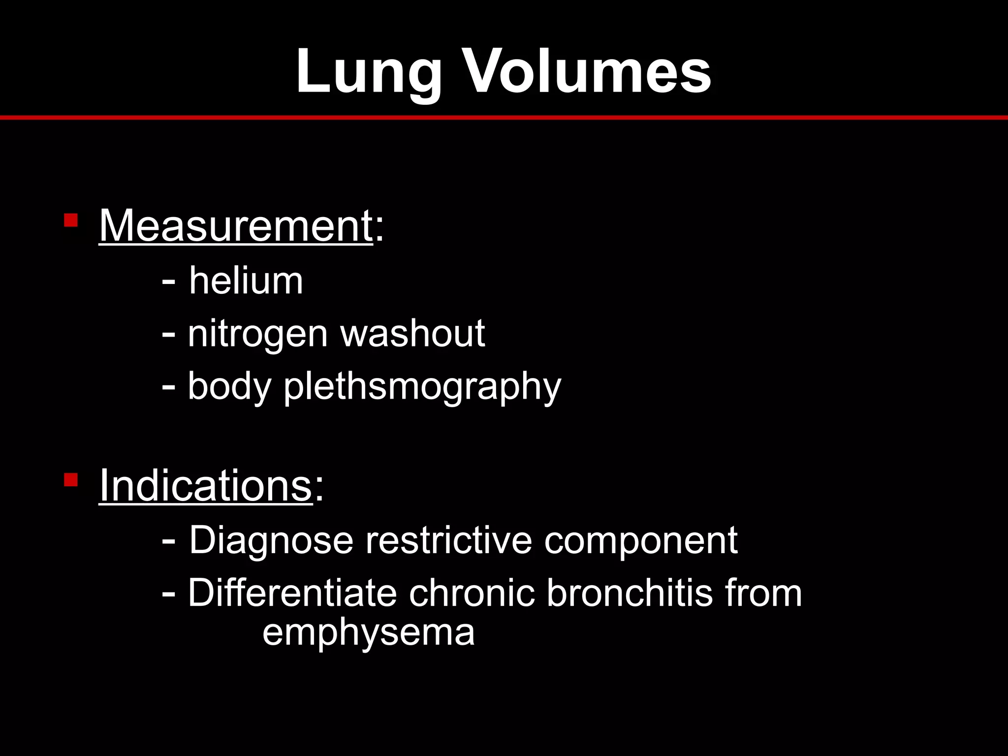 Lung Volumes
 Measurement:
- helium
- nitrogen washout
- body plethsmography
 Indications:
- Diagnose restrictive component
- Differentiate chronic bronchitis from
emphysema
 