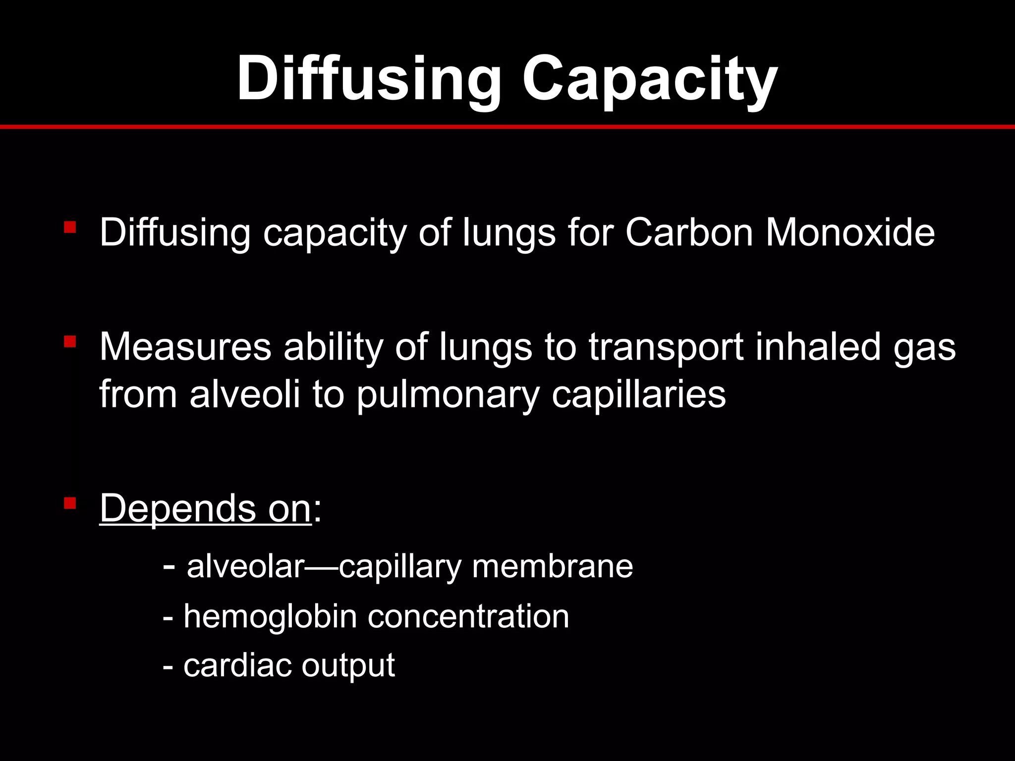 Diffusing Capacity
 Diffusing capacity of lungs for Carbon Monoxide
 Measures ability of lungs to transport inhaled gas
from alveoli to pulmonary capillaries
 Depends on:
- alveolar—capillary membrane
- hemoglobin concentration
- cardiac output
 