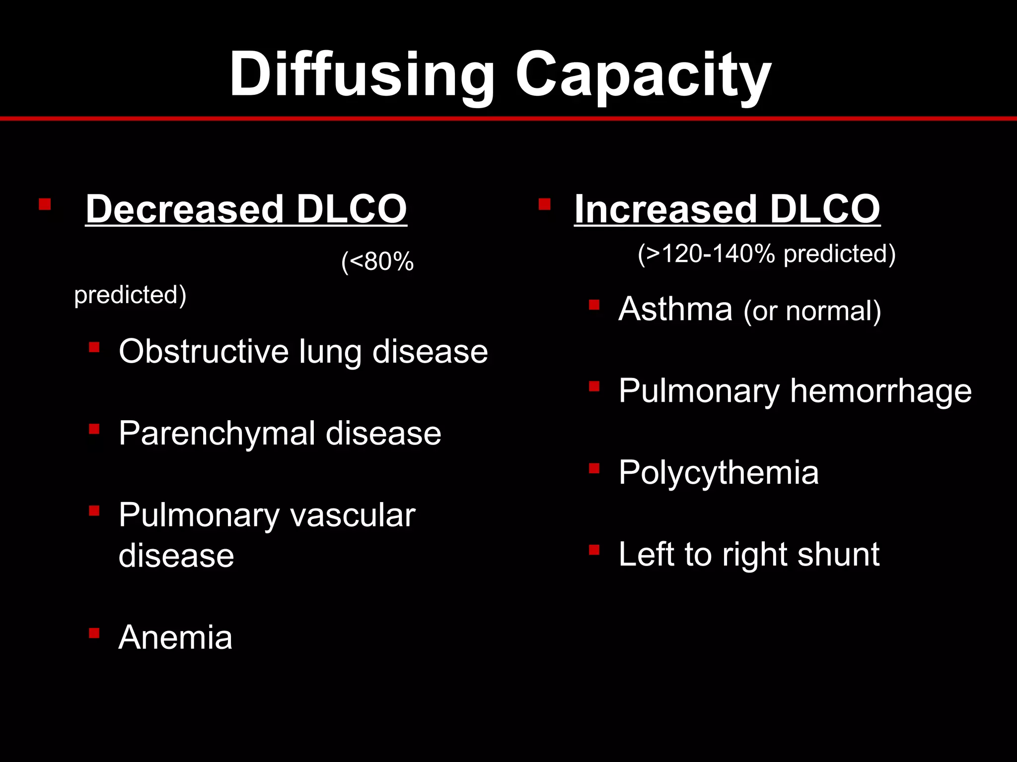 Diffusing Capacity
 Decreased DLCO
(<80%
predicted)
 Obstructive lung disease
 Parenchymal disease
 Pulmonary vascular
disease
 Anemia
 Increased DLCO
(>120-140% predicted)
 Asthma (or normal)
 Pulmonary hemorrhage
 Polycythemia
 Left to right shunt
 