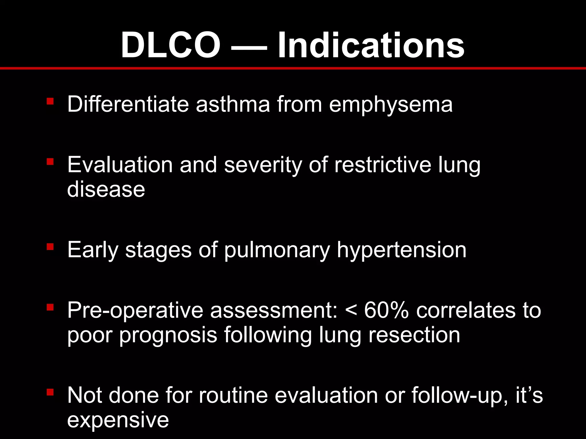 DLCO — Indications
 Differentiate asthma from emphysema
 Evaluation and severity of restrictive lung
disease
 Early stages of pulmonary hypertension
 Pre-operative assessment: < 60% correlates to
poor prognosis following lung resection
 Not done for routine evaluation or follow-up, it’s
expensive
 