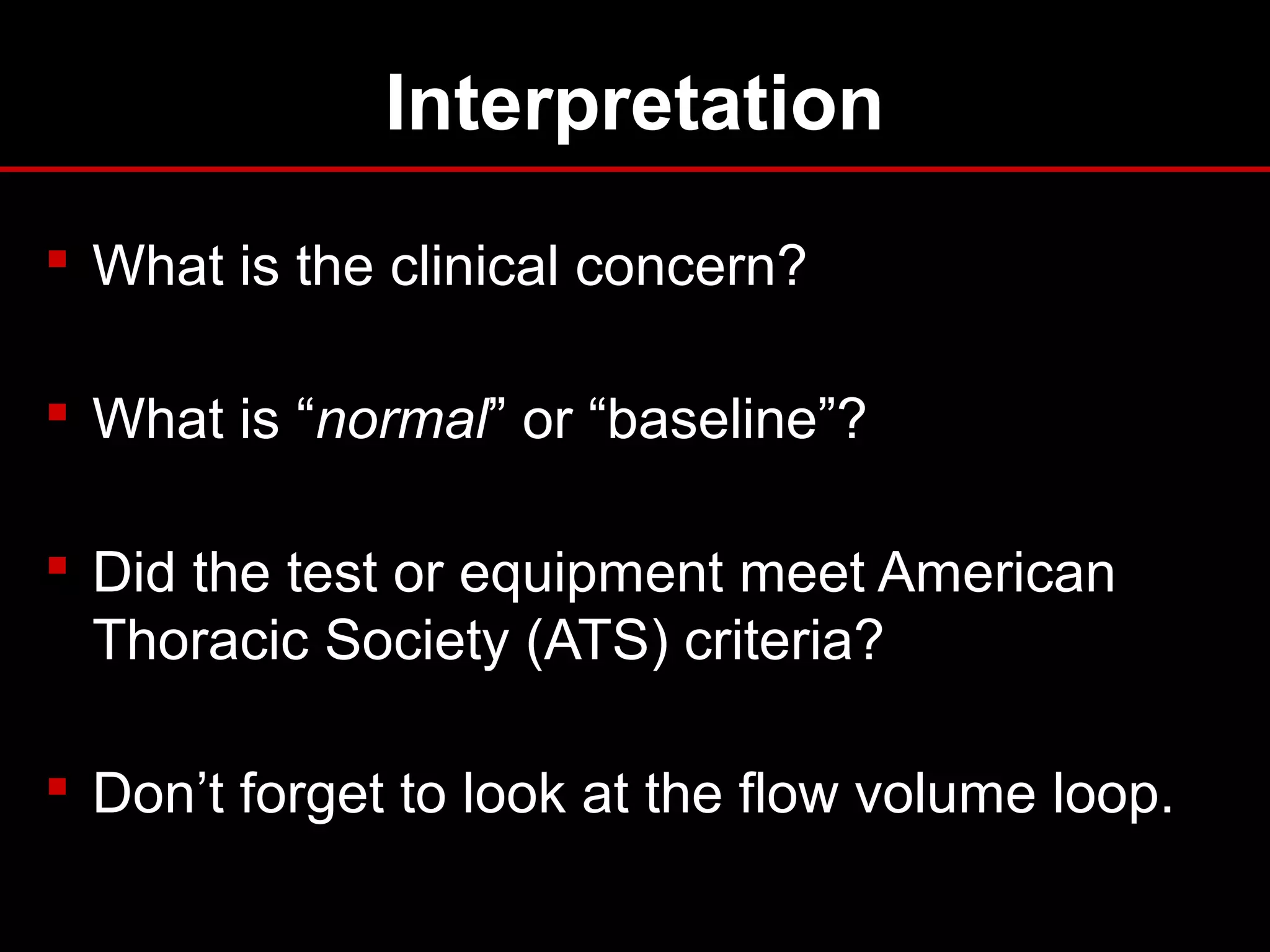 Interpretation
 What is the clinical concern?
 What is “normal” or “baseline”?
 Did the test or equipment meet American
Thoracic Society (ATS) criteria?
 Don’t forget to look at the flow volume loop.
 