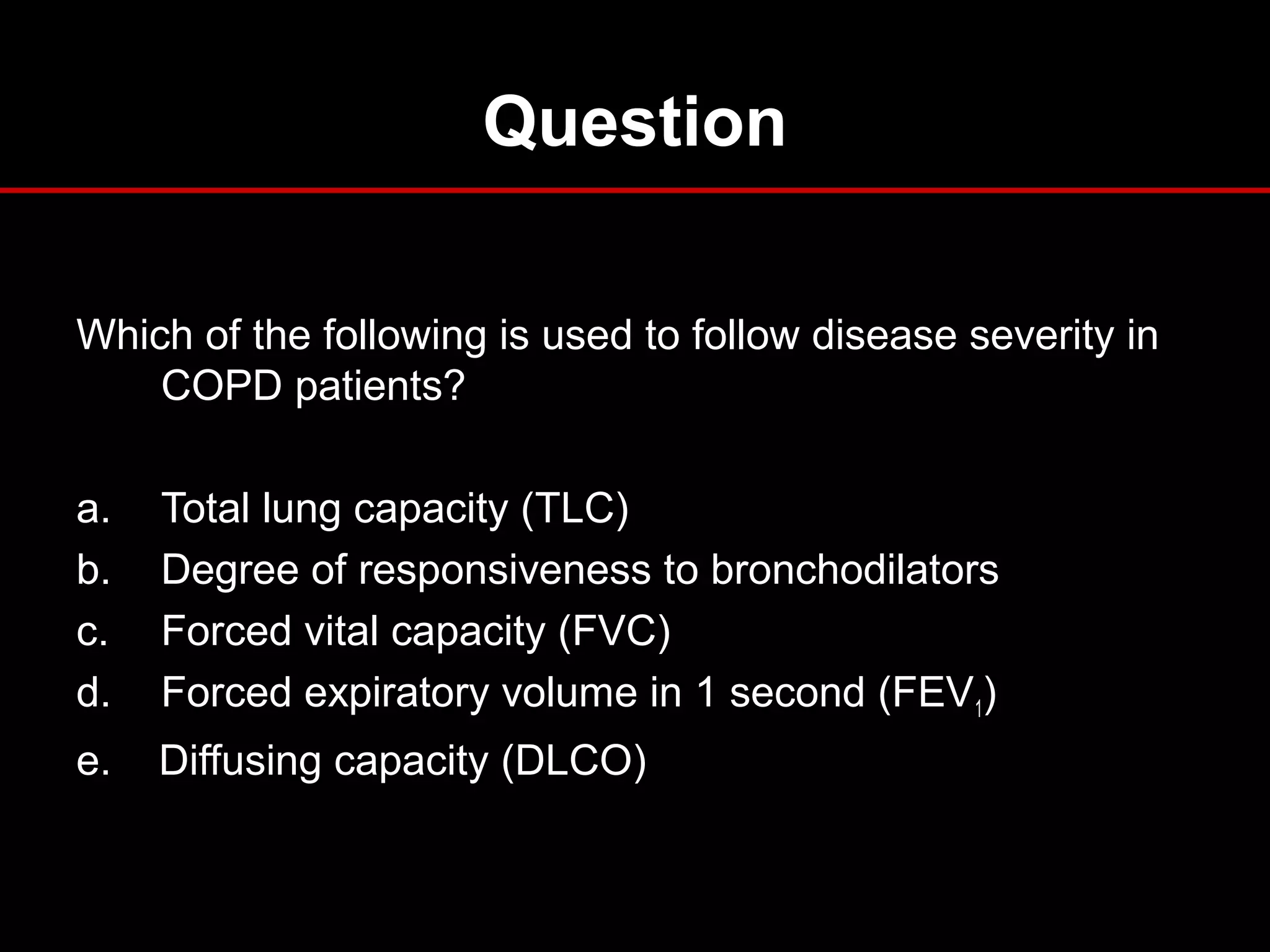 Question
Which of the following is used to follow disease severity in
COPD patients?
a. Total lung capacity (TLC)
b. Degree of responsiveness to bronchodilators
c. Forced vital capacity (FVC)
d. Forced expiratory volume in 1 second (FEV1)
e. Diffusing capacity (DLCO)
 