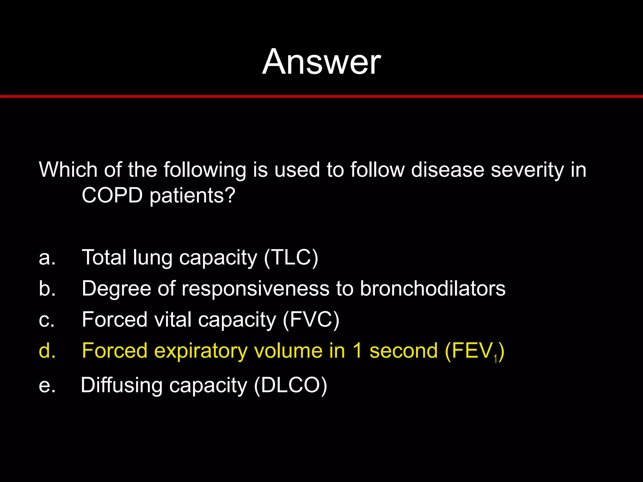 Answer
Which of the following is used to follow disease severity in
COPD patients?
a. Total lung capacity (TLC)
b. Degree of responsiveness to bronchodilators
c. Forced vital capacity (FVC)
d. Forced expiratory volume in 1 second (FEV1)
e. Diffusing capacity (DLCO)
 