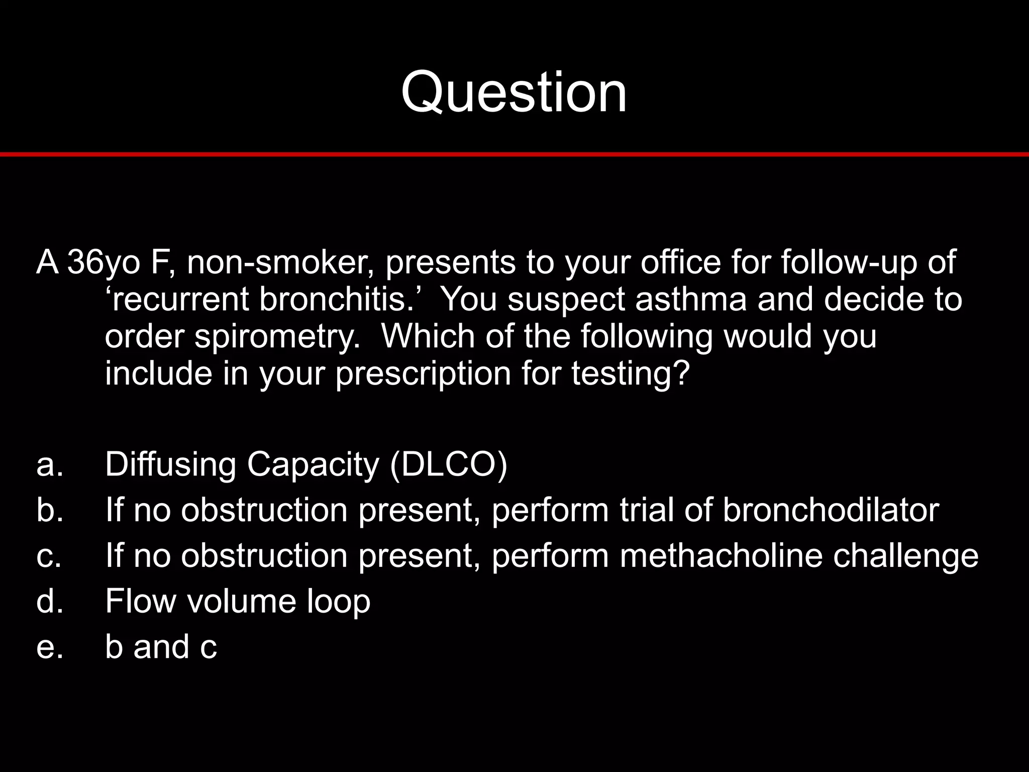 Question
A 36yo F, non-smoker, presents to your office for follow-up of
‘recurrent bronchitis.’ You suspect asthma and decide to
order spirometry. Which of the following would you
include in your prescription for testing?
a. Diffusing Capacity (DLCO)
b. If no obstruction present, perform trial of bronchodilator
c. If no obstruction present, perform methacholine challenge
d. Flow volume loop
e. b and c
 
