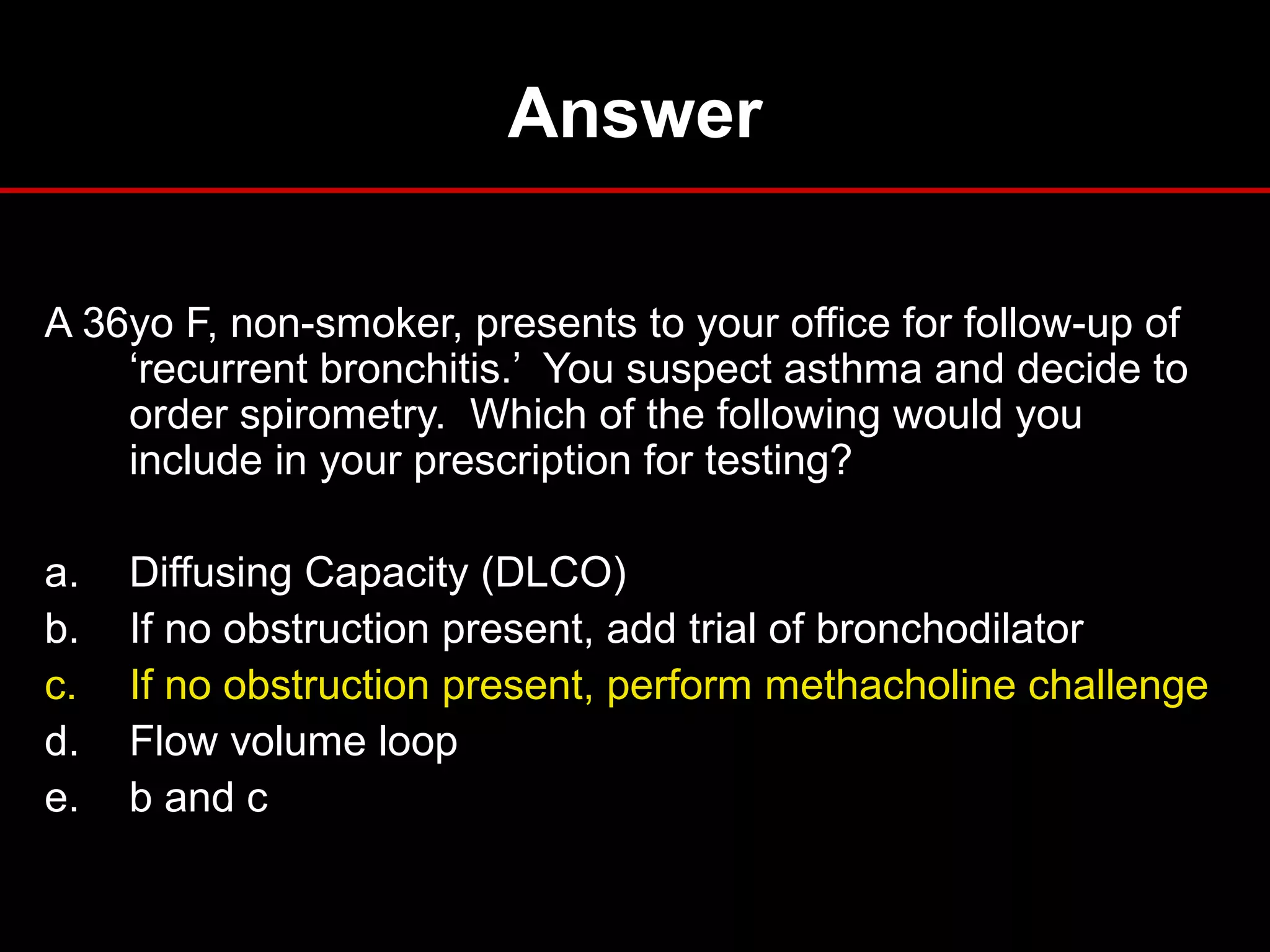 Answer
A 36yo F, non-smoker, presents to your office for follow-up of
‘recurrent bronchitis.’ You suspect asthma and decide to
order spirometry. Which of the following would you
include in your prescription for testing?
a. Diffusing Capacity (DLCO)
b. If no obstruction present, add trial of bronchodilator
c. If no obstruction present, perform methacholine challenge
d. Flow volume loop
e. b and c
 