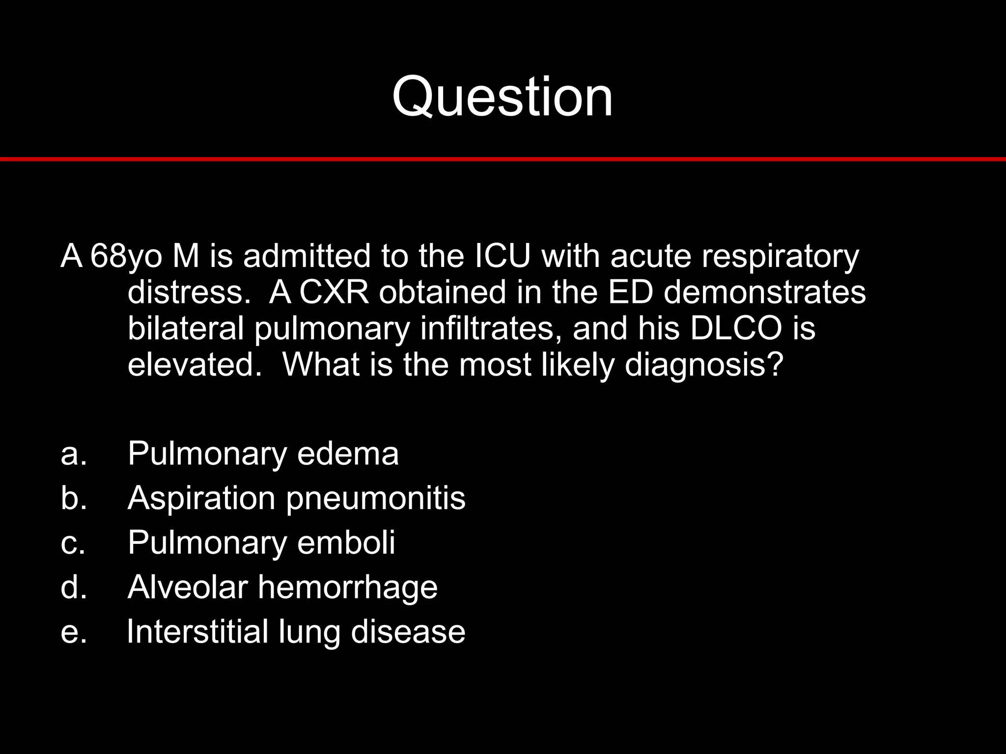 Question
A 68yo M is admitted to the ICU with acute respiratory
distress. A CXR obtained in the ED demonstrates
bilateral pulmonary infiltrates, and his DLCO is
elevated. What is the most likely diagnosis?
a. Pulmonary edema
b. Aspiration pneumonitis
c. Pulmonary emboli
d. Alveolar hemorrhage
e. Interstitial lung disease
 