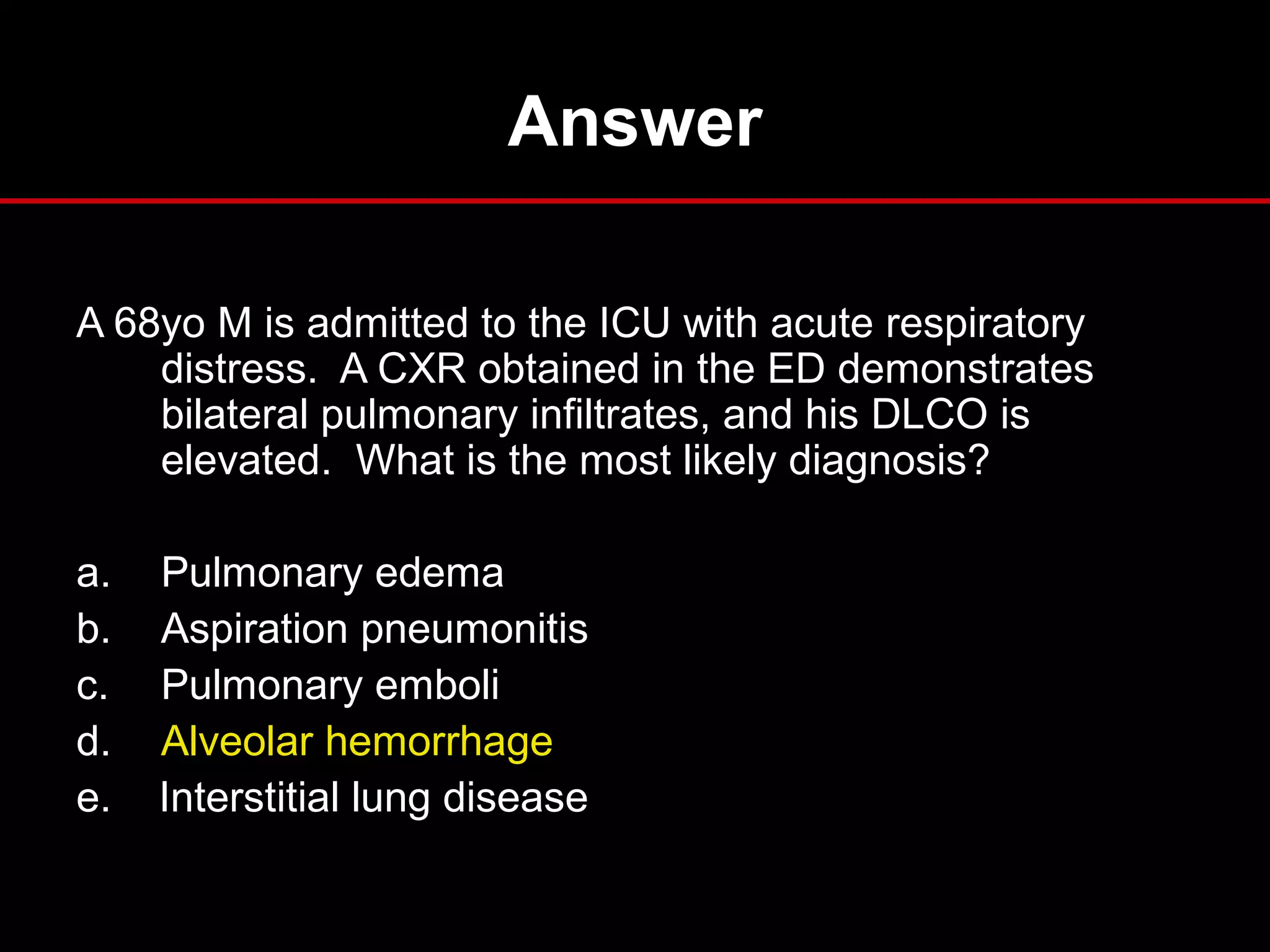 Answer
A 68yo M is admitted to the ICU with acute respiratory
distress. A CXR obtained in the ED demonstrates
bilateral pulmonary infiltrates, and his DLCO is
elevated. What is the most likely diagnosis?
a. Pulmonary edema
b. Aspiration pneumonitis
c. Pulmonary emboli
d. Alveolar hemorrhage
e. Interstitial lung disease
 
