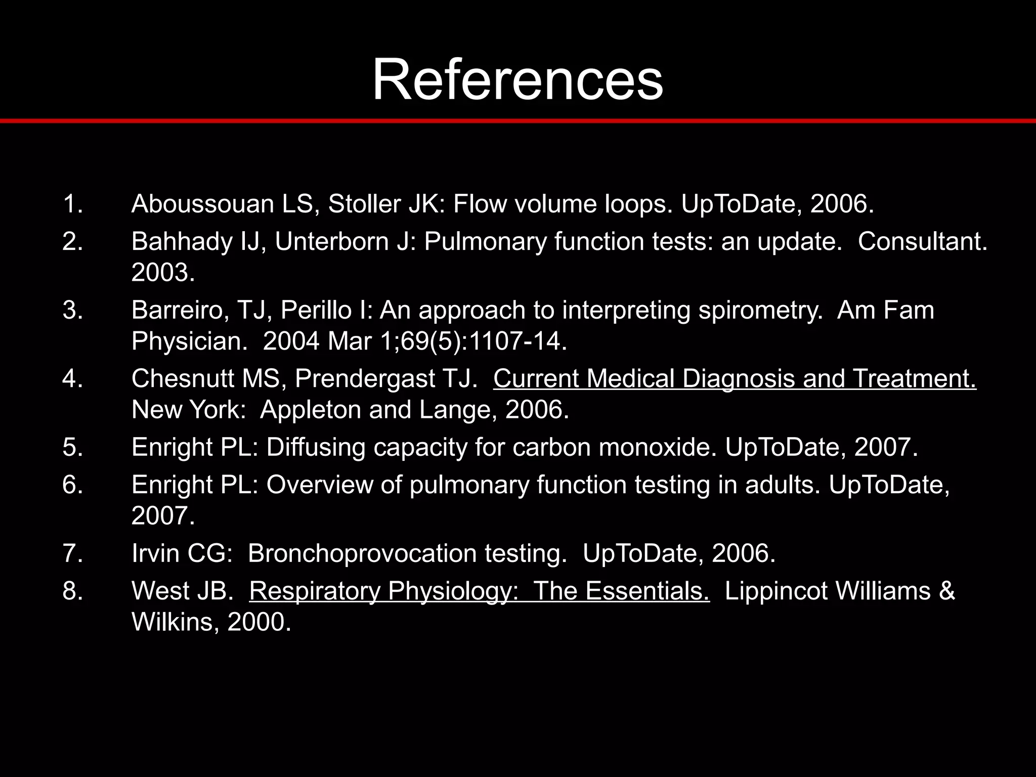 References
1. Aboussouan LS, Stoller JK: Flow volume loops. UpToDate, 2006.
2. Bahhady IJ, Unterborn J: Pulmonary function tests: an update. Consultant.
2003.
3. Barreiro, TJ, Perillo I: An approach to interpreting spirometry. Am Fam
Physician. 2004 Mar 1;69(5):1107-14.
4. Chesnutt MS, Prendergast TJ. Current Medical Diagnosis and Treatment.
New York: Appleton and Lange, 2006.
5. Enright PL: Diffusing capacity for carbon monoxide. UpToDate, 2007.
6. Enright PL: Overview of pulmonary function testing in adults. UpToDate,
2007.
7. Irvin CG: Bronchoprovocation testing. UpToDate, 2006.
8. West JB. Respiratory Physiology: The Essentials. Lippincot Williams &
Wilkins, 2000.
 