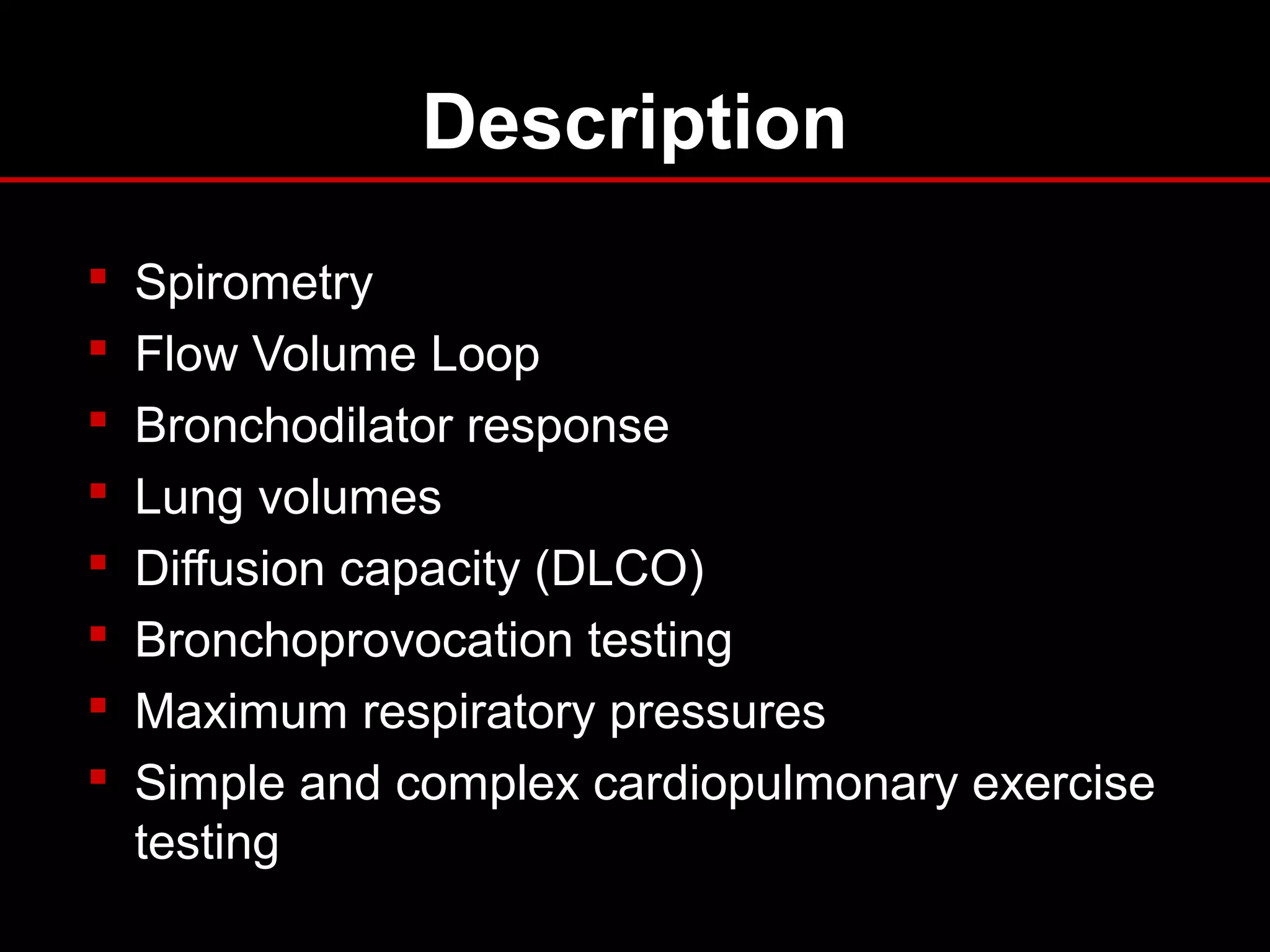Description
 Spirometry
 Flow Volume Loop
 Bronchodilator response
 Lung volumes
 Diffusion capacity (DLCO)
 Bronchoprovocation testing
 Maximum respiratory pressures
 Simple and complex cardiopulmonary exercise
testing
 