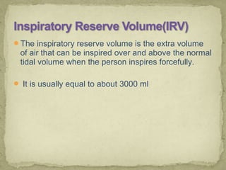 The inspiratory reserve volume is the extra volume
of air that can be inspired over and above the normal
tidal volume when the person inspires forcefully.
 It is usually equal to about 3000 ml
 