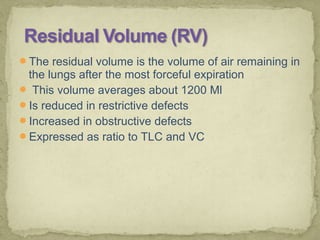 The residual volume is the volume of air remaining in
the lungs after the most forceful expiration
 This volume averages about 1200 Ml
Is reduced in restrictive defects
Increased in obstructive defects
Expressed as ratio to TLC and VC
 