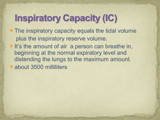 The inspiratory capacity equals the tidal volume
plus the inspiratory reserve volume.
It’s the amount of air a person can breathe in,
beginning at the normal expiratory level and
distending the lungs to the maximum amount.
about 3500 milliliters
 