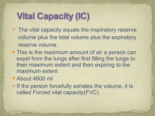  The vital capacity equals the inspiratory reserve
volume plus the tidal volume plus the expiratory
reserve volume.
This is the maximum amount of air a person can
expel from the lungs after first filling the lungs to
their maximum extent and then expiring to the
maximum extent
About 4600 ml
If the person forcefully exhales the volume, it is
called Forced vital capacity(FVC)
 