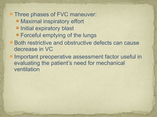 Three phases of FVC maneuver:
Maximal inspiratory effort
Initial expiratory blast
Forceful emptying of the lungs
Both restrictive and obstructive defects can cause
decrease in VC
Important preoperative assessment factor useful in
evaluating the patient’s need for mechanical
ventilation
 