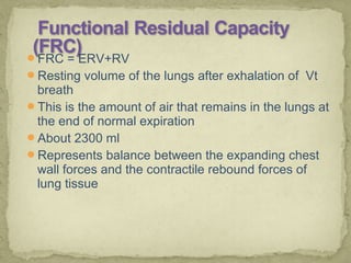 FRC = ERV+RV
Resting volume of the lungs after exhalation of Vt
breath
This is the amount of air that remains in the lungs at
the end of normal expiration
About 2300 ml
Represents balance between the expanding chest
wall forces and the contractile rebound forces of
lung tissue
 